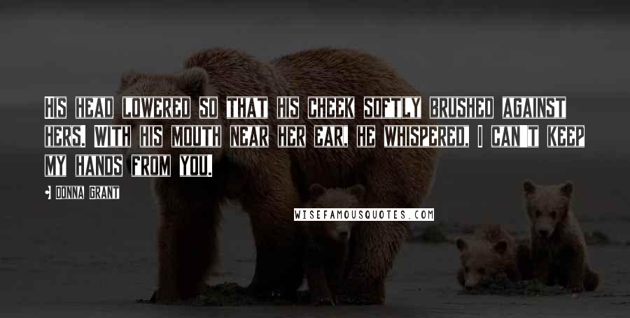 Donna Grant Quotes: His head lowered so that his cheek softly brushed against hers. With his mouth near her ear, he whispered, I can't keep my hands from you.