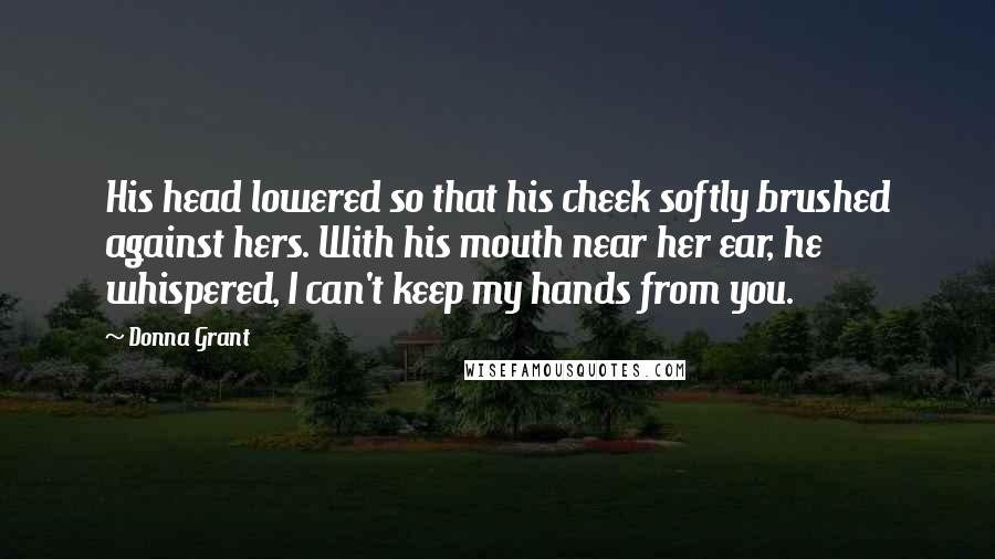 Donna Grant Quotes: His head lowered so that his cheek softly brushed against hers. With his mouth near her ear, he whispered, I can't keep my hands from you.