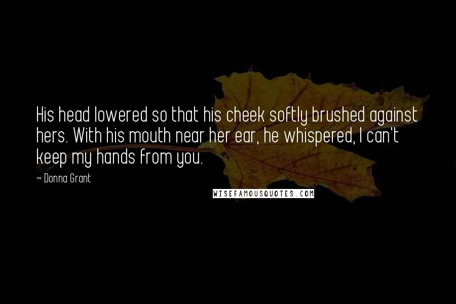 Donna Grant Quotes: His head lowered so that his cheek softly brushed against hers. With his mouth near her ear, he whispered, I can't keep my hands from you.