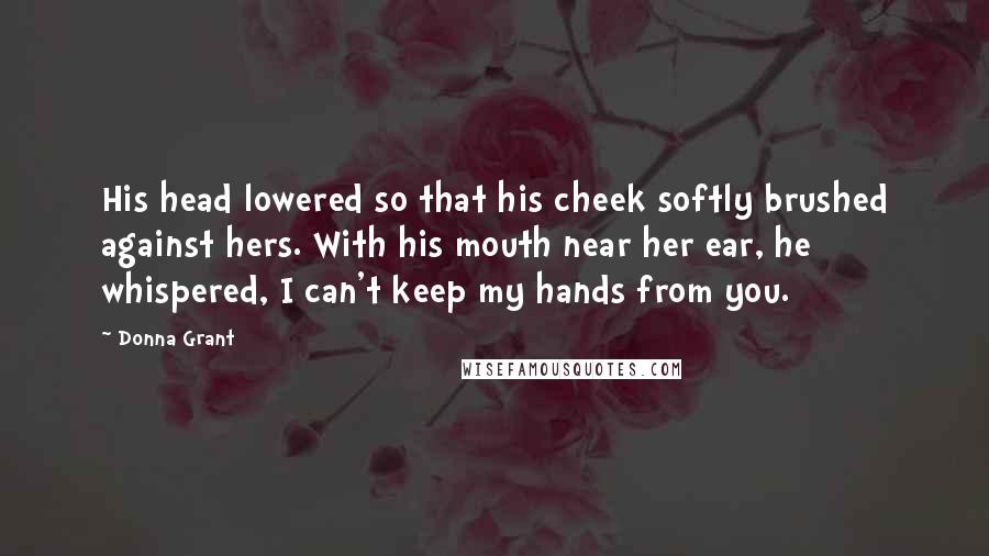 Donna Grant Quotes: His head lowered so that his cheek softly brushed against hers. With his mouth near her ear, he whispered, I can't keep my hands from you.