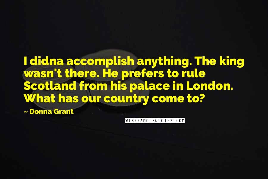 Donna Grant Quotes: I didna accomplish anything. The king wasn't there. He prefers to rule Scotland from his palace in London. What has our country come to?