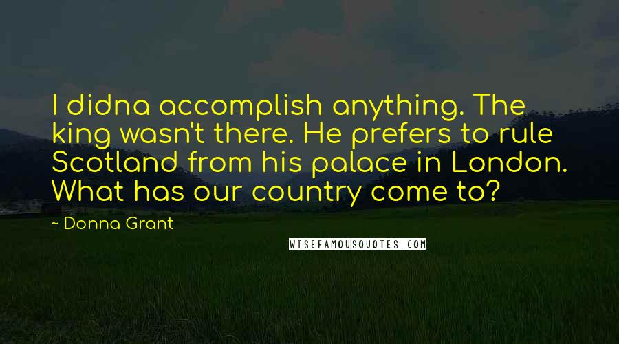 Donna Grant Quotes: I didna accomplish anything. The king wasn't there. He prefers to rule Scotland from his palace in London. What has our country come to?