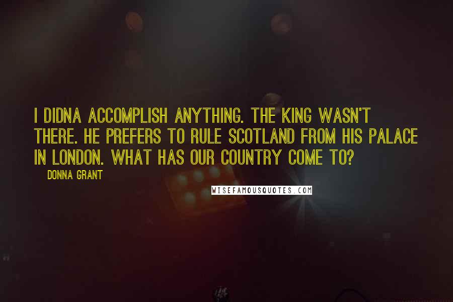 Donna Grant Quotes: I didna accomplish anything. The king wasn't there. He prefers to rule Scotland from his palace in London. What has our country come to?