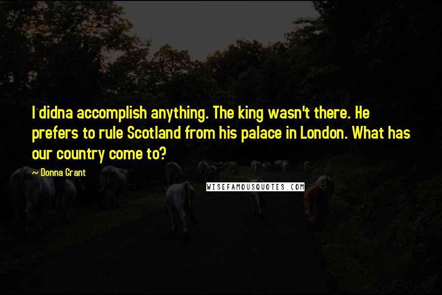 Donna Grant Quotes: I didna accomplish anything. The king wasn't there. He prefers to rule Scotland from his palace in London. What has our country come to?