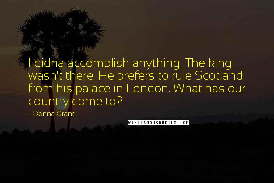 Donna Grant Quotes: I didna accomplish anything. The king wasn't there. He prefers to rule Scotland from his palace in London. What has our country come to?