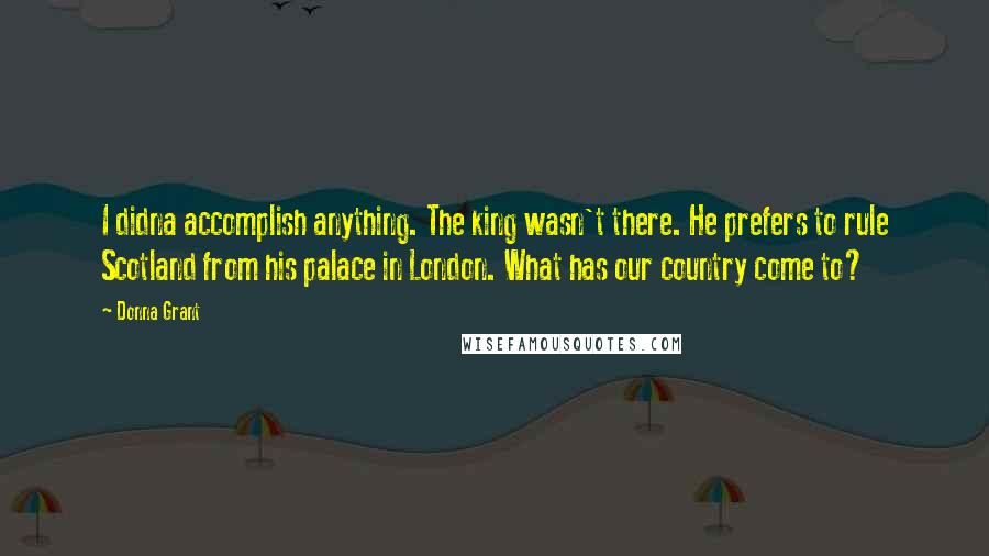 Donna Grant Quotes: I didna accomplish anything. The king wasn't there. He prefers to rule Scotland from his palace in London. What has our country come to?