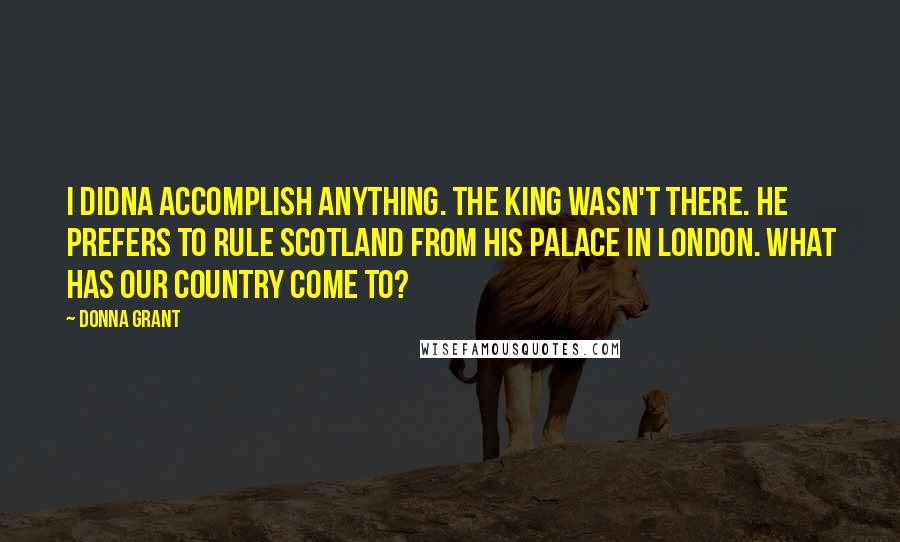 Donna Grant Quotes: I didna accomplish anything. The king wasn't there. He prefers to rule Scotland from his palace in London. What has our country come to?