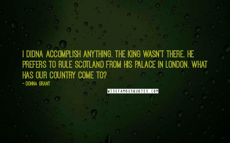 Donna Grant Quotes: I didna accomplish anything. The king wasn't there. He prefers to rule Scotland from his palace in London. What has our country come to?