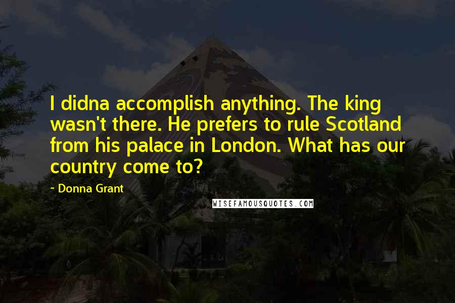 Donna Grant Quotes: I didna accomplish anything. The king wasn't there. He prefers to rule Scotland from his palace in London. What has our country come to?