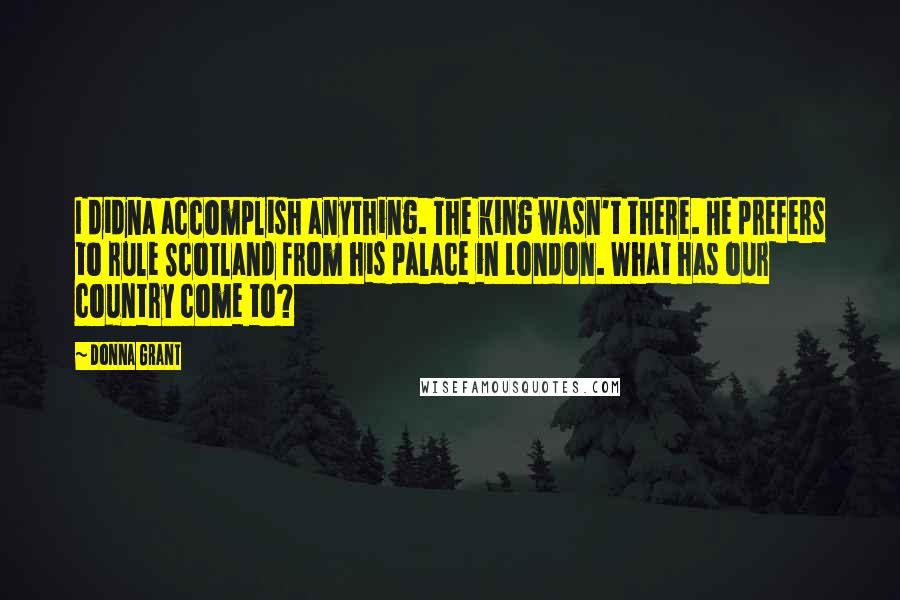 Donna Grant Quotes: I didna accomplish anything. The king wasn't there. He prefers to rule Scotland from his palace in London. What has our country come to?