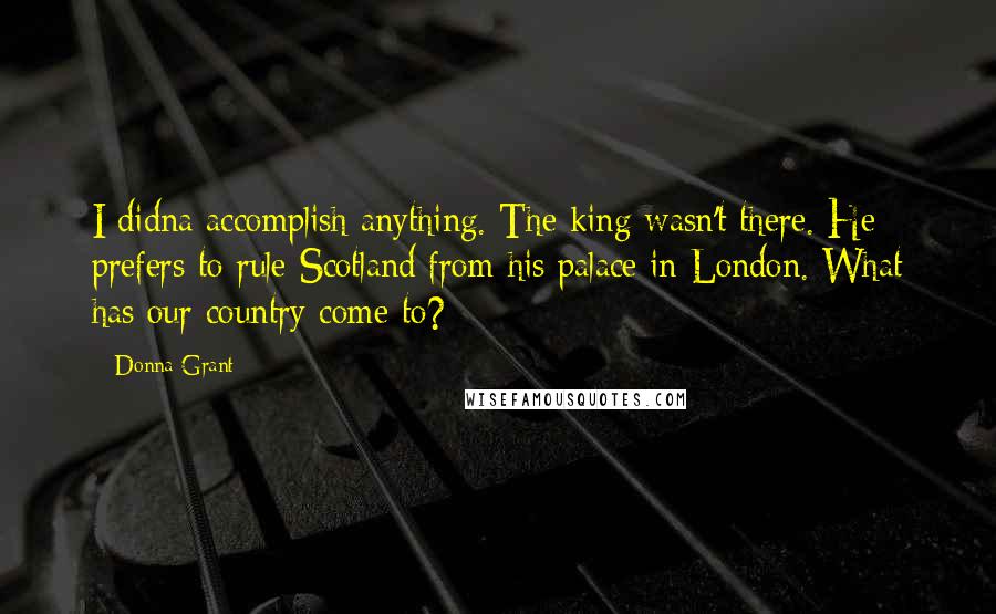 Donna Grant Quotes: I didna accomplish anything. The king wasn't there. He prefers to rule Scotland from his palace in London. What has our country come to?