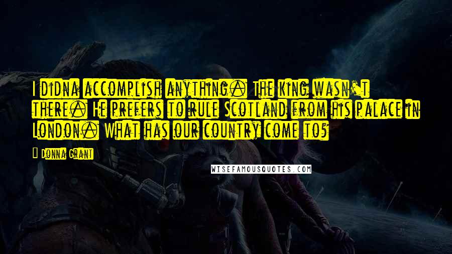 Donna Grant Quotes: I didna accomplish anything. The king wasn't there. He prefers to rule Scotland from his palace in London. What has our country come to?