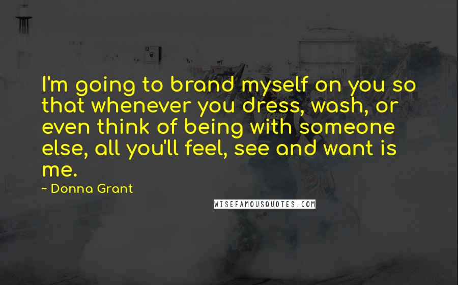 Donna Grant Quotes: I'm going to brand myself on you so that whenever you dress, wash, or even think of being with someone else, all you'll feel, see and want is me.