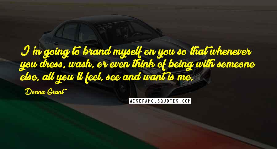 Donna Grant Quotes: I'm going to brand myself on you so that whenever you dress, wash, or even think of being with someone else, all you'll feel, see and want is me.