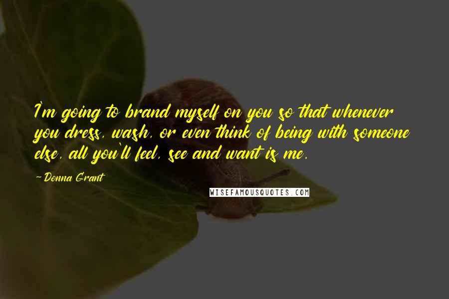 Donna Grant Quotes: I'm going to brand myself on you so that whenever you dress, wash, or even think of being with someone else, all you'll feel, see and want is me.