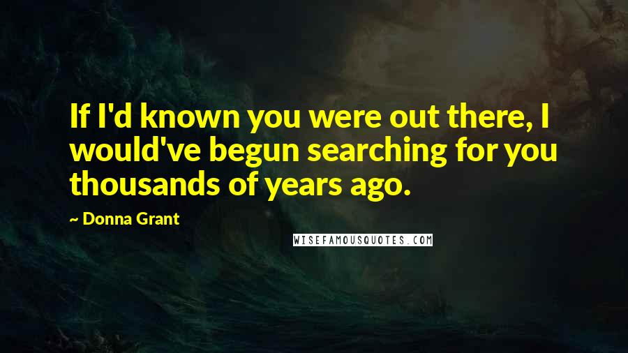 Donna Grant Quotes: If I'd known you were out there, I would've begun searching for you thousands of years ago.