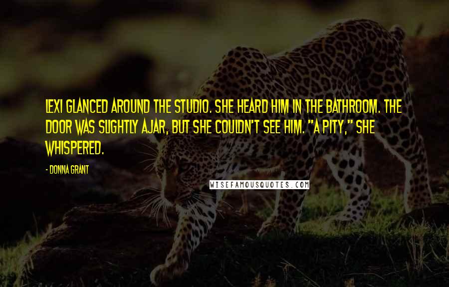 Donna Grant Quotes: Lexi glanced around the studio. She heard him in the bathroom. The door was slightly ajar, but she couldn't see him. "A pity," she whispered.