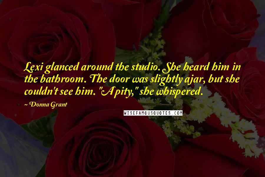 Donna Grant Quotes: Lexi glanced around the studio. She heard him in the bathroom. The door was slightly ajar, but she couldn't see him. "A pity," she whispered.