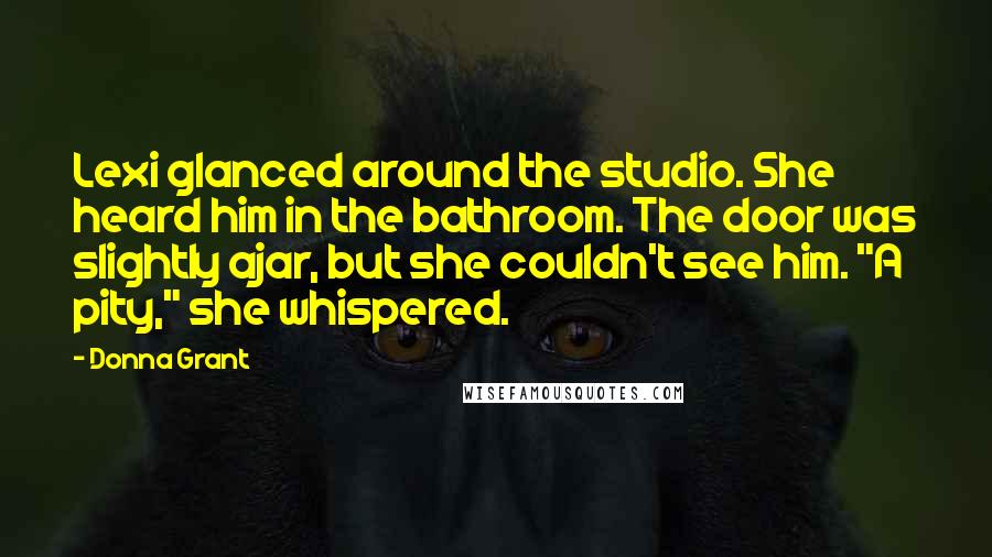 Donna Grant Quotes: Lexi glanced around the studio. She heard him in the bathroom. The door was slightly ajar, but she couldn't see him. "A pity," she whispered.