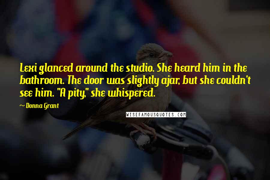 Donna Grant Quotes: Lexi glanced around the studio. She heard him in the bathroom. The door was slightly ajar, but she couldn't see him. "A pity," she whispered.
