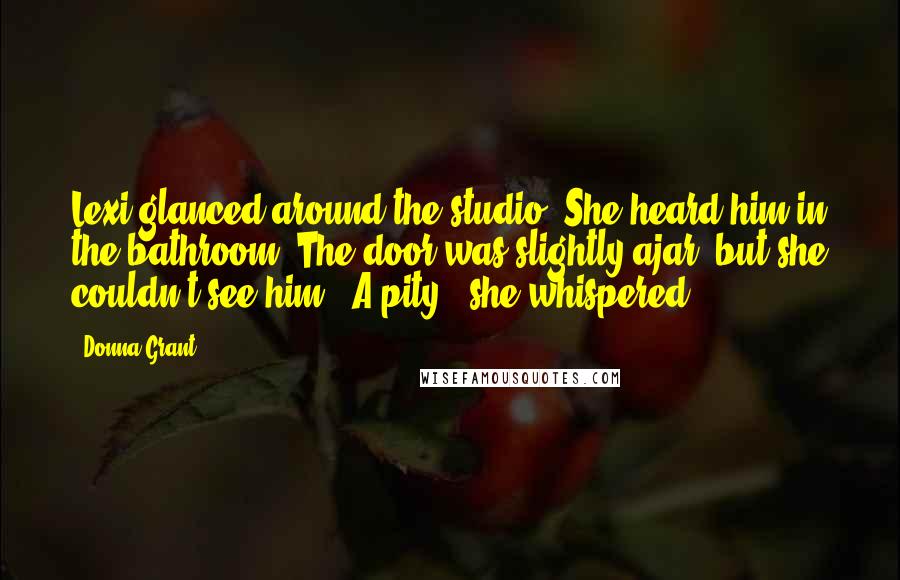 Donna Grant Quotes: Lexi glanced around the studio. She heard him in the bathroom. The door was slightly ajar, but she couldn't see him. "A pity," she whispered.