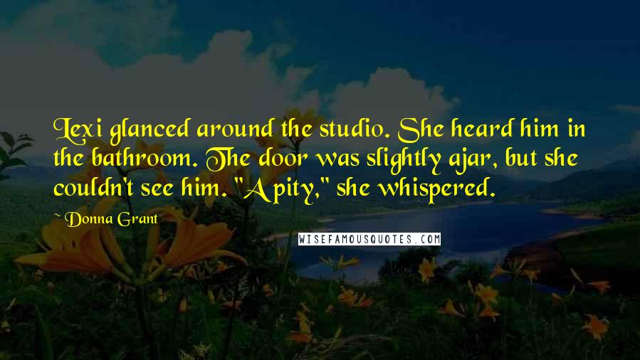 Donna Grant Quotes: Lexi glanced around the studio. She heard him in the bathroom. The door was slightly ajar, but she couldn't see him. "A pity," she whispered.