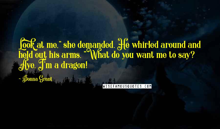 Donna Grant Quotes: Look at me," she demanded. He whirled around and held out his arms. "What do you want me to say? Aye. I'm a dragon!