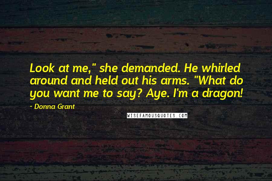 Donna Grant Quotes: Look at me," she demanded. He whirled around and held out his arms. "What do you want me to say? Aye. I'm a dragon!