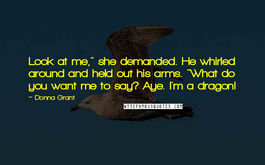Donna Grant Quotes: Look at me," she demanded. He whirled around and held out his arms. "What do you want me to say? Aye. I'm a dragon!