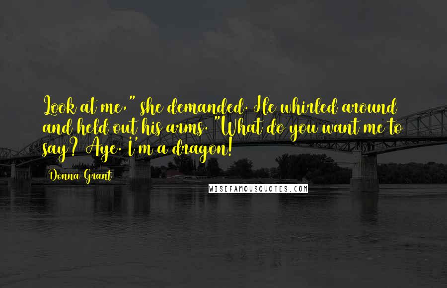 Donna Grant Quotes: Look at me," she demanded. He whirled around and held out his arms. "What do you want me to say? Aye. I'm a dragon!