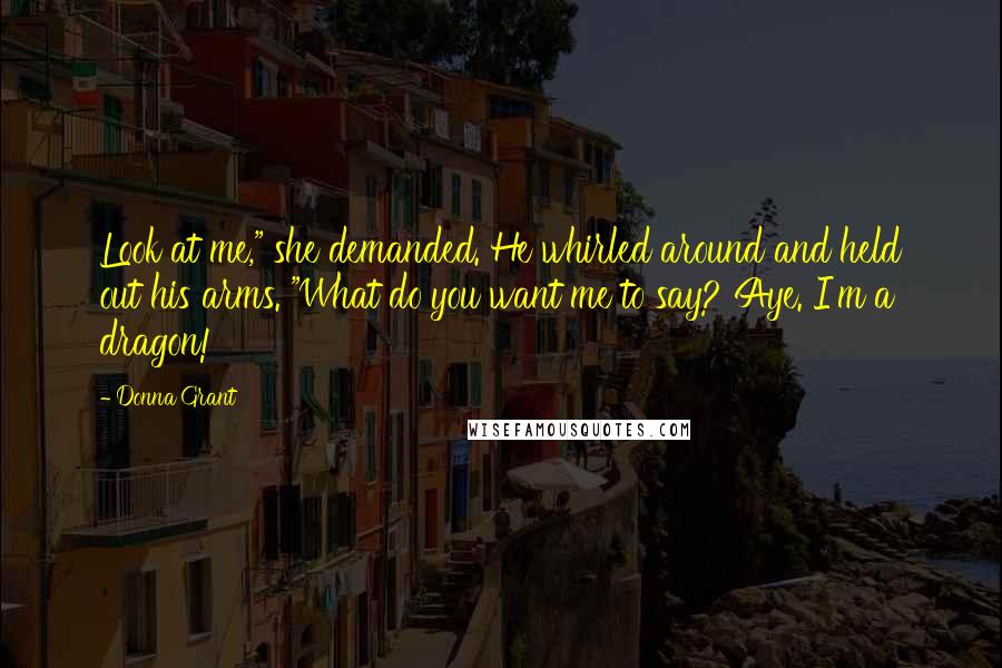 Donna Grant Quotes: Look at me," she demanded. He whirled around and held out his arms. "What do you want me to say? Aye. I'm a dragon!