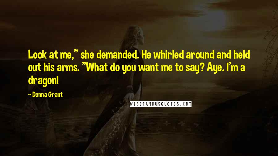 Donna Grant Quotes: Look at me," she demanded. He whirled around and held out his arms. "What do you want me to say? Aye. I'm a dragon!