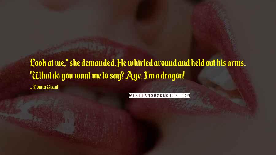 Donna Grant Quotes: Look at me," she demanded. He whirled around and held out his arms. "What do you want me to say? Aye. I'm a dragon!