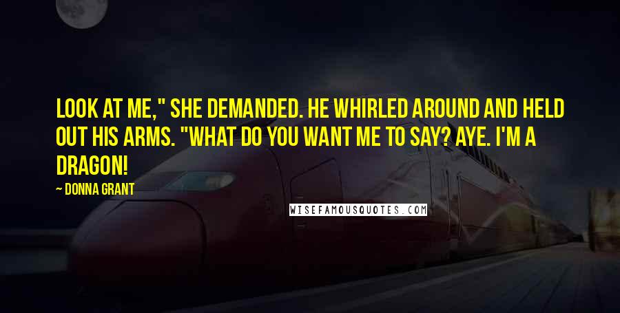 Donna Grant Quotes: Look at me," she demanded. He whirled around and held out his arms. "What do you want me to say? Aye. I'm a dragon!