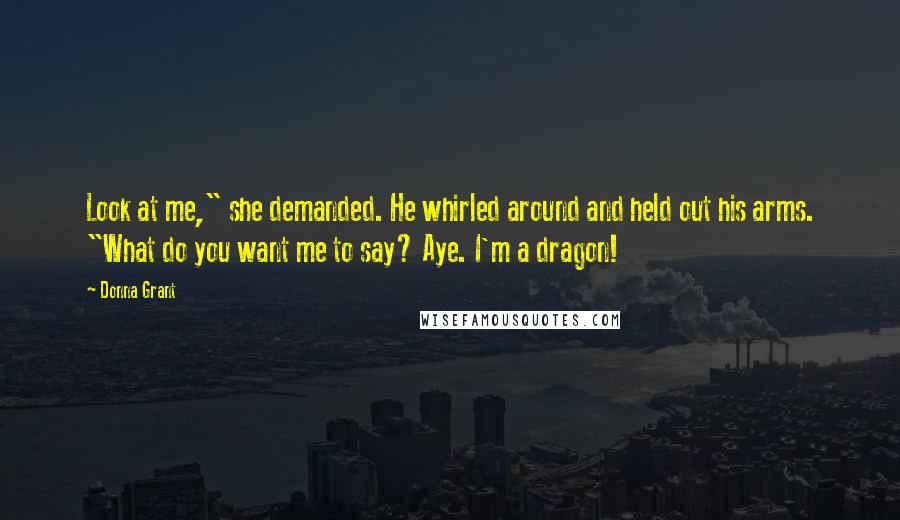 Donna Grant Quotes: Look at me," she demanded. He whirled around and held out his arms. "What do you want me to say? Aye. I'm a dragon!