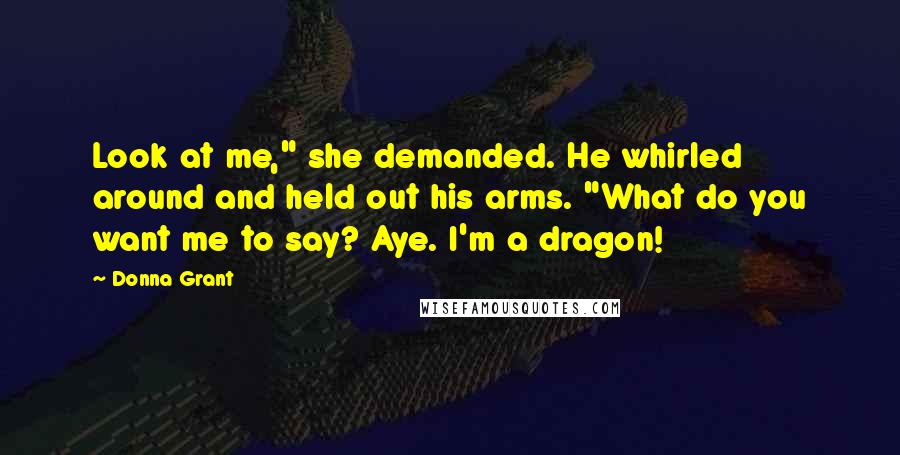 Donna Grant Quotes: Look at me," she demanded. He whirled around and held out his arms. "What do you want me to say? Aye. I'm a dragon!