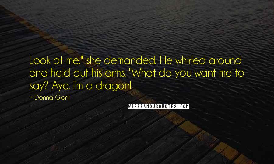 Donna Grant Quotes: Look at me," she demanded. He whirled around and held out his arms. "What do you want me to say? Aye. I'm a dragon!