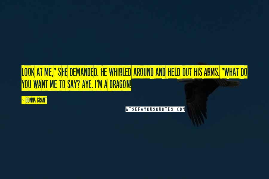 Donna Grant Quotes: Look at me," she demanded. He whirled around and held out his arms. "What do you want me to say? Aye. I'm a dragon!