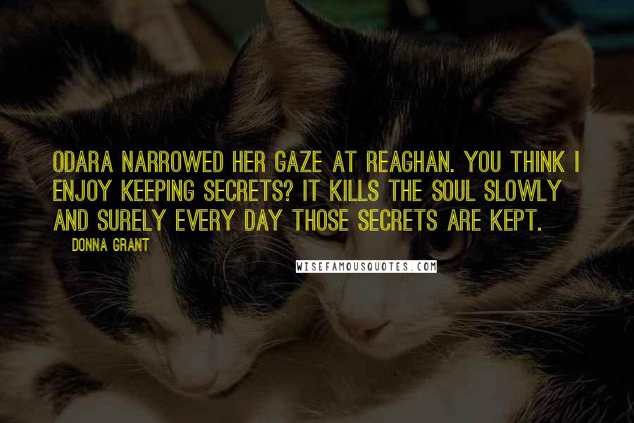 Donna Grant Quotes: Odara narrowed her gaze at Reaghan. You think I enjoy keeping secrets? It kills the soul slowly and surely every day those secrets are kept.