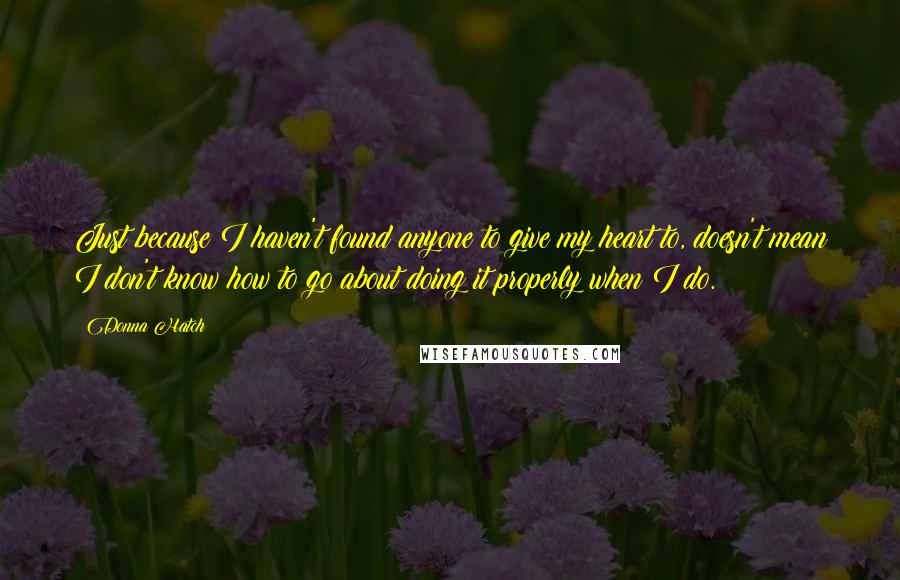 Donna Hatch Quotes: Just because I haven't found anyone to give my heart to, doesn't mean I don't know how to go about doing it properly when I do.