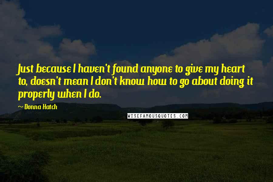 Donna Hatch Quotes: Just because I haven't found anyone to give my heart to, doesn't mean I don't know how to go about doing it properly when I do.