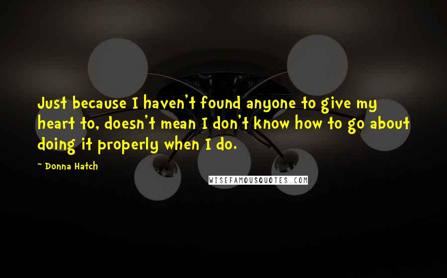 Donna Hatch Quotes: Just because I haven't found anyone to give my heart to, doesn't mean I don't know how to go about doing it properly when I do.
