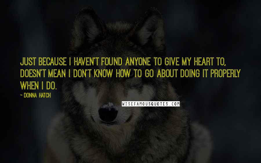 Donna Hatch Quotes: Just because I haven't found anyone to give my heart to, doesn't mean I don't know how to go about doing it properly when I do.