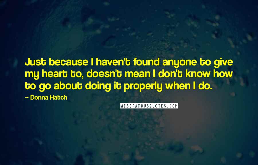 Donna Hatch Quotes: Just because I haven't found anyone to give my heart to, doesn't mean I don't know how to go about doing it properly when I do.