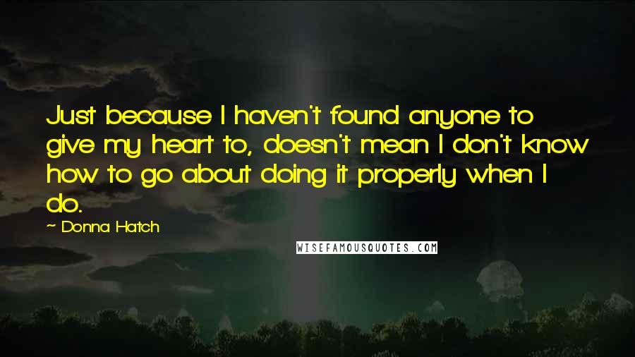 Donna Hatch Quotes: Just because I haven't found anyone to give my heart to, doesn't mean I don't know how to go about doing it properly when I do.