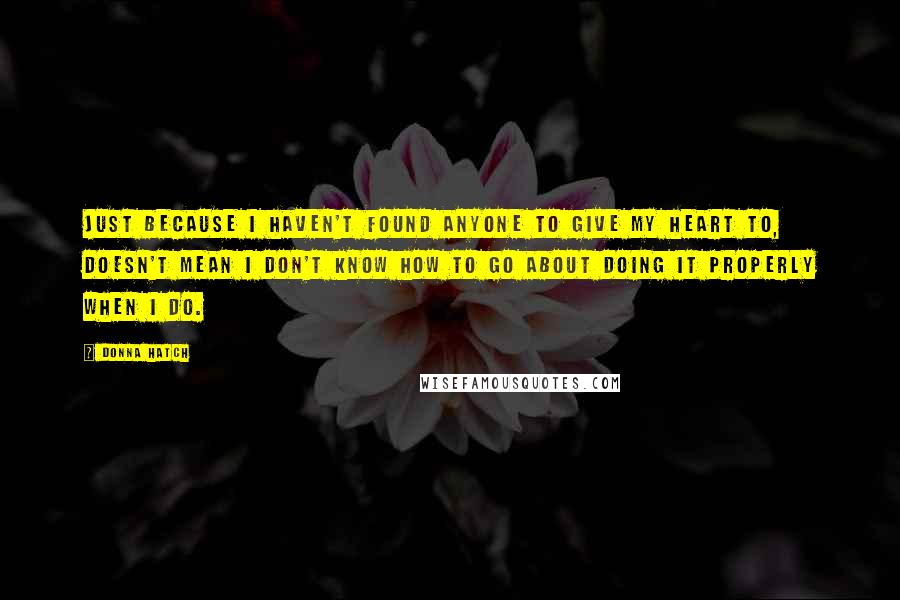 Donna Hatch Quotes: Just because I haven't found anyone to give my heart to, doesn't mean I don't know how to go about doing it properly when I do.