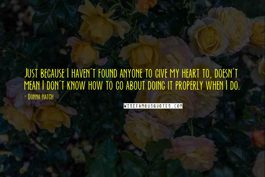 Donna Hatch Quotes: Just because I haven't found anyone to give my heart to, doesn't mean I don't know how to go about doing it properly when I do.