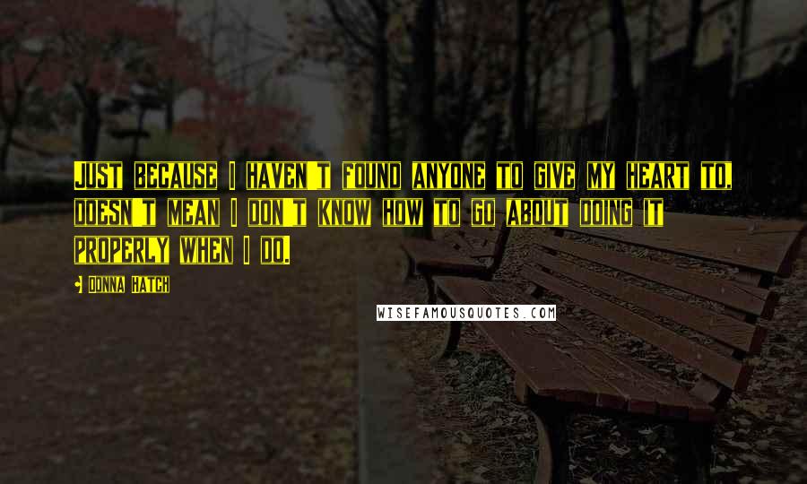 Donna Hatch Quotes: Just because I haven't found anyone to give my heart to, doesn't mean I don't know how to go about doing it properly when I do.