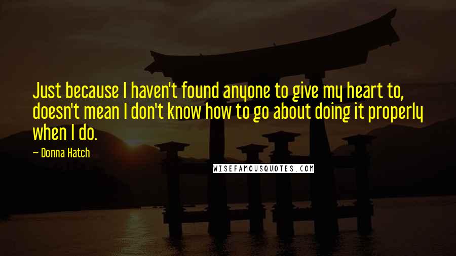 Donna Hatch Quotes: Just because I haven't found anyone to give my heart to, doesn't mean I don't know how to go about doing it properly when I do.