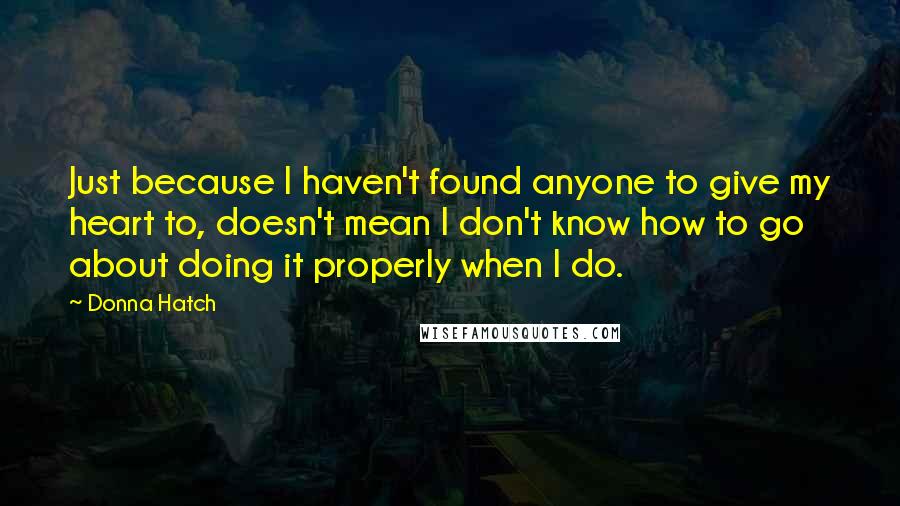 Donna Hatch Quotes: Just because I haven't found anyone to give my heart to, doesn't mean I don't know how to go about doing it properly when I do.